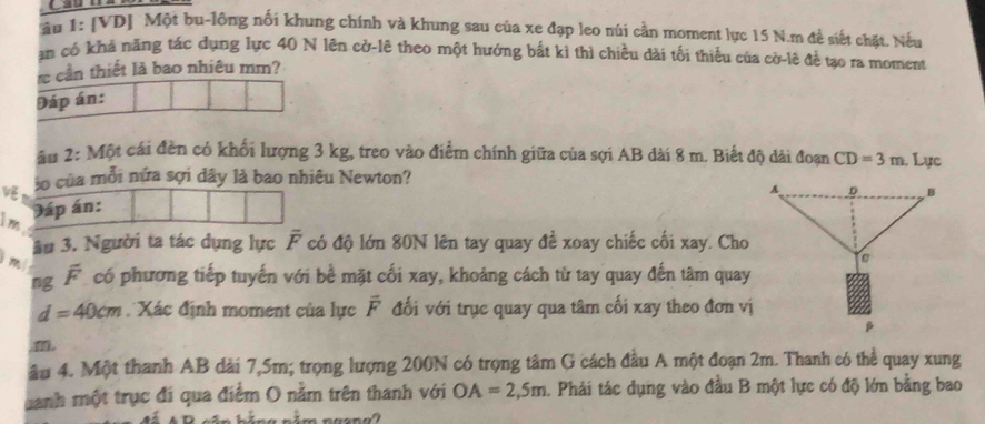 âu 1: [VD] Một bu-lộng nối khung chính và khung sau của xe đạp leo núi cần moment lực 15 N.m đề siết chặt. Nếu 
an có khả năng tác dụng lực 40 N lên cở-lê theo một hướng bắt kỉ thì chiều dài tối thiểu của cờ-lê đề tạo ra moment 
re cần thiết là bao nhiêu mm? 
Đáp án: 
âu 2: Một cái đèn có khối lượng 3 kg, treo vào điểm chính giữa của sợi AB dài 8 m. Biết độ dài đoạn CD=3m. Lực 
lo của mỗi nửa sợi dây là bao nhiêu Newton? 
Im Dáp án:
m ầu 3. Người ta tác dụng lực overline F có độ lớn 80N lên tay quay để xoay chiếc cối xay. Cho 
ng overline F có phương tiếp tuyến với bề mặt cối xay, khoảng cách từ tay quay đến tâm quay
d=40cm Xác định moment của lực overline F đối với trục quay qua tâm cối xay theo đơn vị 
m 
âu 4. Một thanh AB dài 7,5m; trọng lượng 200N có trọng tâm G cách đầu A một đoạn 2m. Thanh có thể quay xung 
Danh một trục đi qua điểm O nằm trên thanh với OA=2,5m. Phải tác dụng vào đầu B một lực có độ lớn bằng bao