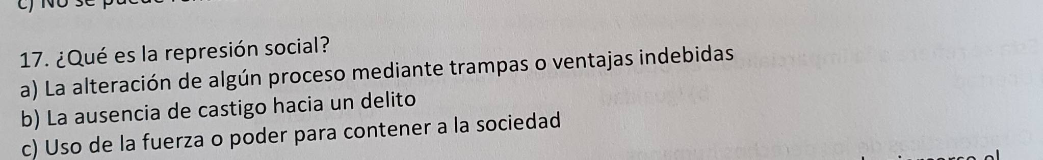 ¿Qué es la represión social?
a) La alteración de algún proceso mediante trampas o ventajas indebidas
b) La ausencia de castigo hacia un delito
c) Uso de la fuerza o poder para contener a la sociedad