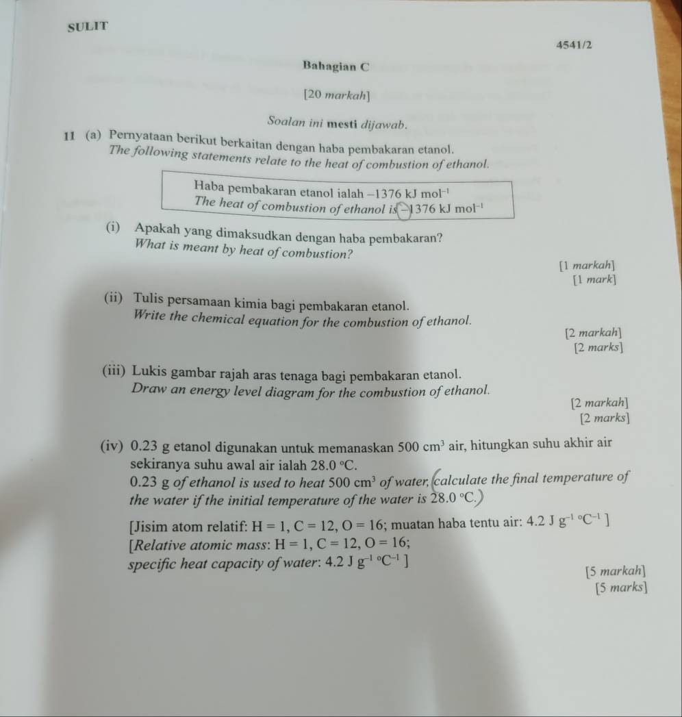 SULIT 
4541/2 
Bahagian C 
[20 markah] 
Soalan ini mesti dijawab. 
11 (a) Pernyataan berikut berkaitan dengan haba pembakaran etanol. 
The following statements relate to the heat of combustion of ethanol. 
Haba pembakaran etanol ialah -1376 kJ m 1^(-1)
The heat of combustion of ethanol is 376kJmol^(-l)
(i) Apakah yang dimaksudkan dengan haba pembakaran? 
What is meant by heat of combustion? 
[1 markah] 
[l mark] 
(ii) Tulis persamaan kimia bagi pembakaran etanol. 
Write the chemical equation for the combustion of ethanol. 
[2 markah] 
[2 marks] 
(iii) Lukis gambar rajah aras tenaga bagi pembakaran etanol. 
Draw an energy level diagram for the combustion of ethanol. 
[2 markah] 
[2 marks] 
(iv) 0.23 g etanol digunakan untuk memanaskan 500cm^3 air, hitungkan suhu akhir air 
sekiranya suhu awal air ialah 28.0°C.
0.23 g of ethanol is used to heat 500cm^3 of water, calculate the final temperature of 
the water if the initial temperature of the water is 28.0°C.)
[Jisim atom relatif: H=1, C=12, O=16; muatan haba tentu air: 4.2Jg^((-1)°C^-1)]
[Relative atomic mass: H=1, C=12, O=16
specific heat capacity of water: 4.2Jg^(-10)C^(-1)]
[5 markah] 
[5 marks]