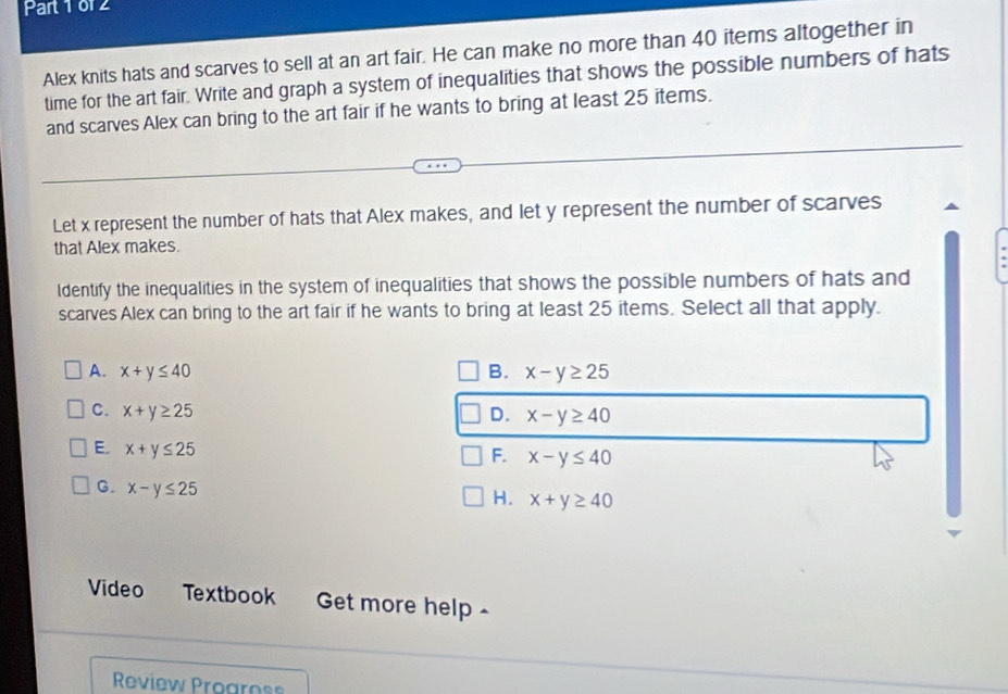 or 2
Alex knits hats and scarves to sell at an art fair. He can make no more than 40 items altogether in
time for the art fair. Write and graph a system of inequalities that shows the possible numbers of hats
and scarves Alex can bring to the art fair if he wants to bring at least 25 items.
Let x represent the number of hats that Alex makes, and let y represent the number of scarves
that Alex makes.
Identify the inequalities in the system of inequalities that shows the possible numbers of hats and
scarves Alex can bring to the art fair if he wants to bring at least 25 items. Select all that apply.
A. x+y≤ 40 B. x-y≥ 25
C. x+y≥ 25 D. x-y≥ 40
E. x+y≤ 25
F. x-y≤ 40
G. x-y≤ 25
H. x+y≥ 40
Video Textbook Get more help 
Review Progrnss