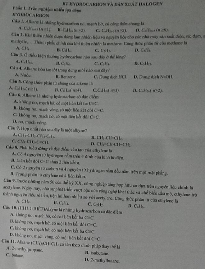 It HydRocarbon và dân xuất Halogen
Phần L Trắc nghiệm nhiều lựa chọn
HYDROCARBON
Cầâu 1. Alkane là những hydrocarbon no, mạch hờ, có công thức chung là
A. CAL_2011 (n≥ 1) B. Cal ba (n≥ 2) C. C_nH_2n-1(n≥ 2) D. C_nH_2.(n≥ 6).
Câu 2. Khi thiên nhiên được đùng làm nhiên liệu và nguyên liệu cho các nhà máy sân xuất điện, sứ, đạm, a
methylic,... Thành phần chính của khí thiên nhiên là methane. Công thức phần tứ của methane là
A. CH B、 CH C. C₂H₂ D. Cal ls.
Cầâu 3. Ở điều kiện thường hydrocarbon não sau đây ở thể lóng?
A. Callo B. C₃H C. C₃H₄ D. Cdlu
Câu 4. Alkane hòa tan tốt trong dung môi nào sau đây?
A. Nước B. Benzene. C. Dung dịch HCL D. Dung dịch NaOH
Câu 5. Công thức phân tử chung của alkene là
A. Callin(n* 1). B. C.I l( n≥ 4) C.C H_2n(n≥ 3). D. C_nH_2n(n≥ 2).
Câu 6. Alkene là những hydrocarbon có đặc điểm
A. khộng no, mạch bò, có một liên kết ba C=C.
B. không no, mạch vòng, có một liên kết đòi C=C.
C. không no, mạch hờ, có một liên kết đôi C=C,
D, no, mạch vòng.
Câu 7. Hợp chất nào sau đây là một alkyne?
A. CH_3CH_2CH_2-CH_3. -Cl I· CH_2
B. CH
C. CH_3· CH_3· C=CHL CH-CH CII_2
D. CH_2
Cầu 8. Phát biểu đứng về đặc điểm cầu tạo của ethylene là
A. Có 4 nguyên tử hydrogen nằm trên 4 đỉnh của hình từ điện.
B. Liên kết đối C-C chứa 2 liên kết π
C. Có 2 nguyên tử carbon và 4 nguyên từ hydrogen nằm đều nằm trên một mặt phẳng.
B. Trong phần tử ethyfene có 4 liên kết σ.
Cầu 9.Trước những năm 50 của thể ký XX, công nghiệp tổng hợp hữu cơ dựa trên nguyên liệu chính là
acetylene. Ngày nay, nhờ sự phát triển vượt bậc của công nghệ khai thác và chế biển dầu mô, ethylene trò
thành nguyên liệu rẻ tiền, tiện lợi hơn nhiều so với acetylene. Công thức phân từ của ethylene là
A. CH₂ B. C_21 L. C. C_2H_2. D. C_2JL_6.
Câu 10. (HHI.1-BIÉT)Alkyne là những hydrocarbon có đặc điểm
A. không no, mạch hở, có hai liên kết ba C≌ C.
B. không no, mạch hở, có một liên kết đôi C=C.
C. không no, mạch bở, có một liên kết ba C=C
D. không no, mạch vòng, có một liên kết đối C-C
Cầu 11. Alkane (CH));CH-CHị có tên theo danh pháp thay thể là
A. 2-methylpropane. B. isobutane.
C. butane D. 2-methyIbutane