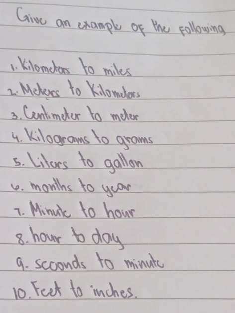 Give an example of the following 
1. Kilomclors to miles
2. Mekeves to Kilondors 
3. Centimeter to meter
4. kilograms to grams
5. Liturs to gallon
1. months to yoor 
7. Minuik to hour
8. hour to day
9. seconds to minute
10. Feet to inches.