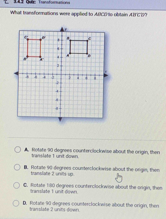 Transformations
What transformations were applied to ABCD to obtain A'B'C'D
A. Rotate 90 degrees counterclockwise about the origin, then
translate 1 unit down.
B. Rotate 90 degrees counterclockwise about the origin, then
translate 2 units up.
C. Rotate 180 degrees counterclockwise about the origin, then
translate 1 unit down.
D. Rotate 90 degrees counterclockwise about the origin, then
translate 2 units down.