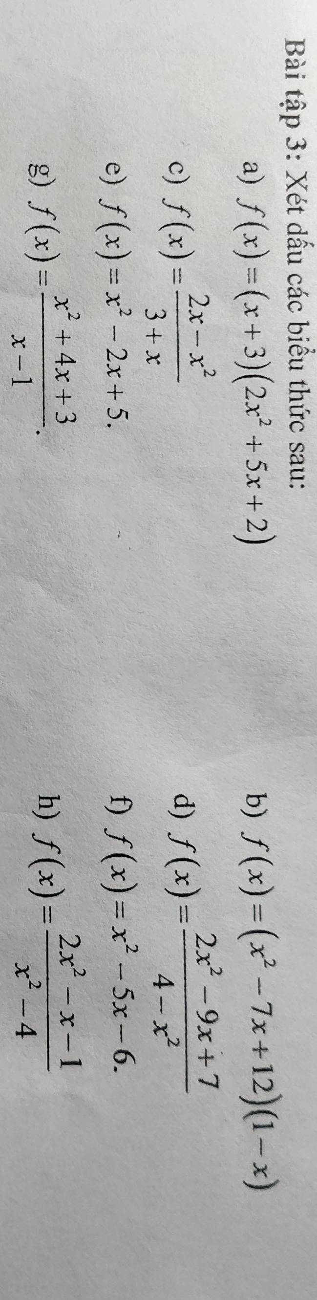 Bài tập 3: Xét dấu các biểu thức sau: 
a) f(x)=(x+3)(2x^2+5x+2) b) f(x)=(x^2-7x+12)(1-x)
c) f(x)= (2x-x^2)/3+x 
d) f(x)= (2x^2-9x+7)/4-x^2 
e) f(x)=x^2-2x+5. f) f(x)=x^2-5x-6. 
g) f(x)= (x^2+4x+3)/x-1 . 
h) f(x)= (2x^2-x-1)/x^2-4 