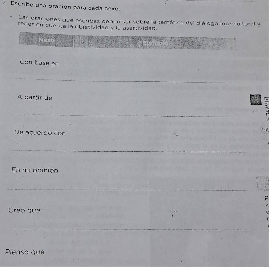 Escribe una oración para cada nexo. 
Las oraciones que escribas deben ser sobre la temática del diálogo intercultural y 
tener en cuenta la objetividad y la asertividad. 
Con base en 
A partir de 
De acuerdo con bil 
En mi opinión 
P 
a 
Creo que 
Pienso que