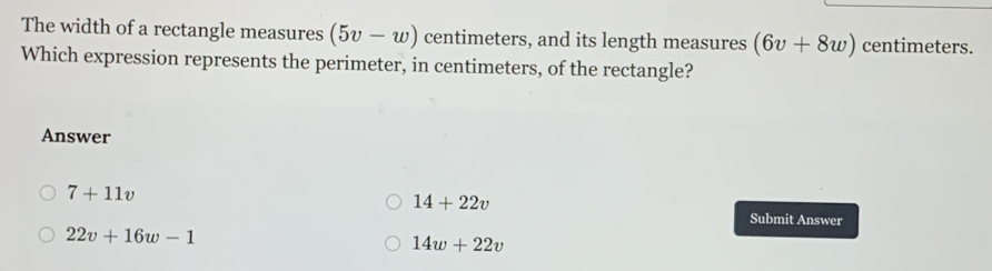 The width of a rectangle measures (5v-w) centimeters, and its length measures (6v+8w) centimeters.
Which expression represents the perimeter, in centimeters, of the rectangle?
Answer
7+11v
14+22v
Submit Answer
22v+16w-1
14w+22v