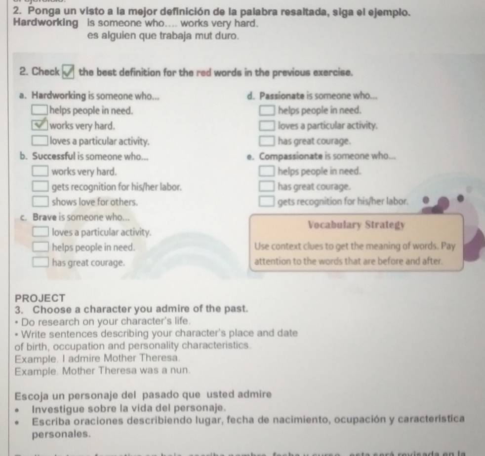 Ponga un visto a la mejor definición de la palabra resaltada, siga el ejemplo.
Hardworking is someone who.... works very hard.
es alguien que trabaja mut duro.
2. Check the best definition for the red words in the previous exercise.
a. Hardworking is someone who... d. Passionate is someone who...
helps people in need. helps people in need.
works very hard. loves a particular activity.
loves a particular activity. has great courage.
b. Successful is someone who... e. Compassionate is someone who...
works very hard. helps people in need.
gets recognition for his/her labor. has great courage.
shows love for others. gets recognition for his/her labor.
c. Brave is someone who...
Vocabulary Strategy
loves a particular activity.
helps people in need. Use context clues to get the meaning of words. Pay
has great courage. attention to the words that are before and after.
PROJECT
3. Choose a character you admire of the past.
Do research on your character's life.
Write sentences describing your character's place and date
of birth, occupation and personality characteristics.
Example. I admire Mother Theresa.
Example. Mother Theresa was a nun.
Escoja un personaje del pasado que usted admire
Investigue sobre la vida del personaje.
Escriba oraciones describiendo lugar, fecha de nacimiento, ocupación y característica
personales.