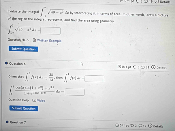 1 071 pt 5 3 2 19 Details 
Evaluate the integral ∈t _(-7)^7sqrt(49-x^2)dx by interpreting it in terms of area. In other words, draw a picture 
of the region the integral represents, and find the area using geometry.
∈t _(-7)^7sqrt(49-x^2)dx=□
Question Help: * Written Example 
Submit Question 
Question 6 □ 0/1 pt O3dot approx 19 Details 
Given that ∈t _4^(8f(x)dx=frac 35)13 , then ∈t _8^(4f(t)dt=□
∈t _4^4frac cos (x)ln (1+x^2))+x^(3.1)1+e^(1.46x-37.9)dx=□
Question Help: Video 
Submit Question 
Question 7 0/1 pt つ 3 $19 ① Details