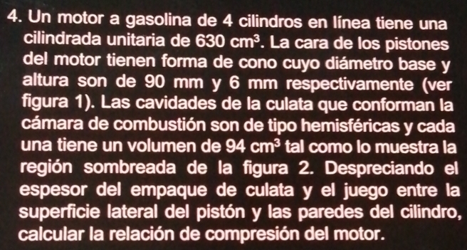 Un motor a gasolina de 4 cilindros en línea tiene una 
cilindrada unitaria de 630cm^3. La cara de los pistones 
del motor tienen forma de cono cuyo diámetro base y 
altura son de 90 mm y 6 mm respectivamente (ver 
figura 1). Las cavidades de la culata que conforman la 
cámara de combustión son de tipo hemisféricas y cada 
una tiene un volumen de 94cm^3 tal como lo muestra la 
región sombreada de la figura 2. Despreciando el 
espesor del empaque de culata y el juego entre la 
superficie lateral del pistón y las paredes del cilindro, 
calcular la relación de compresión del motor.