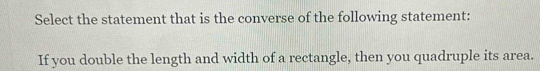 Select the statement that is the converse of the following statement: 
If you double the length and width of a rectangle, then you quadruple its area.