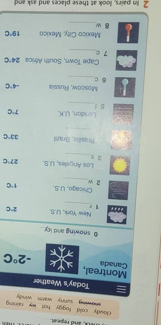 Thên 
theck, and repeat. 
cloudy cold foggy hot icy raining 
snowing sunny warm windy 
Today's Weather 
Montreal, 
Canada
-2°C
O snowing and icy 
New York, U.S. 
_ 
… 1 r
2°C
9 
_ 
Chicago, U.S. 1°C
2 w
Los Angeles, U.S. 27°C
_
3 s
Brasília, Brazil
33°C
_ 
London, U.K. 7°C
_ 
5 f 
Moscow, Russia -4°C
_
6 c
Cape Town, South Africa 24°C
_
7 c
Mexico City, Mexico 19°C
_ 
8 w 
2 In pairs, look at these places and ask and
