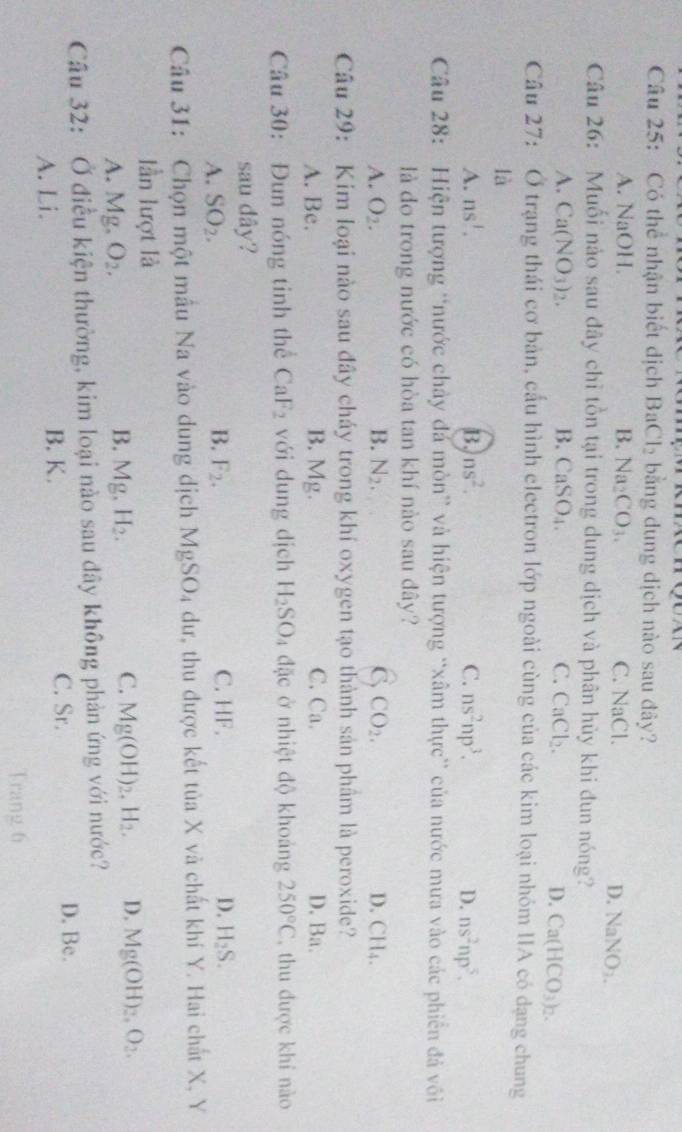 Có thể nhận biết dịch BaCl_2 bằng dung dịch nào sau đây?
A. NaOH. B. Na_2 CO_3. C. NaCl.
D. NaNO_2.
Câu 26: Muối nào sau đây chỉ tồn tại trong dung dịch và phân hủy khi đun nóng?
A. Ca(NO_3)_2. B. CaSO_4. C. CaCl_2.
D. Ca(HCO_3)_2.
Câu 27: Ở trạng thái cơ bản, cấu hình electron lớp ngoài cùng của các kim loại nhóm IIA có dạng chung
là
A. ns^1. B. ns^2. C. ns^2np^3. D. ns^2np^5.
Câu 28:  Hiện tượng “nước chảy đá mòn” và hiện tượng “xâm thực” của nước mưa vào các phiên đá vôi
là do trong nước có hòa tan khí nào sau đây?
A. O_2. B. N_2. C CO_2. D. C 1,
Câu 29: Kim loại nào sau đây cháy trong khí oxygen tạo thành sản phâm là peroxide?
A. Be. B. Mg. C. Ca. D. Ba.
Câu 30: Đun nóng tinh thể CaF_2 với dung dịch H_2SO_4 đặc ở nhiệt độ khoảng 250°C , thu được khí nào
sau dây?
B. F_2.
A. SO_2. C. HF. D. H_2S.
Câu 31: Chọn một mẫu Na vào dung dịch MgSO_4 dư, thu được kết tủa X và chất khí Y. Hai chất X, Y
lần lượt là
A. Mg. O_2. B. Mg. H_2. C. Mg(OH)_2,H_2. D. Mg(OH)_2,O_2.
Câu 32: Ở điều kiện thường, kim loại nào sau dây không phản ứng với nước?
A. Li. B. K.
C. Sr. D. Bc.
Trang 6