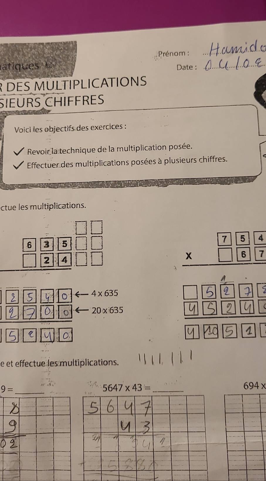 Prénom : 
_ 
atiques Date :_ 
R DES MULTIPLICATIONS 
SIEURS CHIFFRES 
Voici les objectifs des exercices : 
Revoir la technique de la multiplication posée. 
Effectuer des multiplications posées à plusieurs chiffres. 
ctue les multiplications. 
1□ || 
。 4* 635
20* 635

e et effectue les multiplications. 
_ 9=
_ 5647* 43=
694x