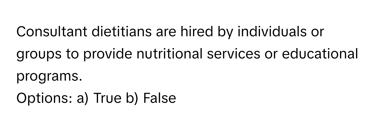 Consultant dietitians are hired by individuals or groups to provide nutritional services or educational programs.

Options: a) True b) False