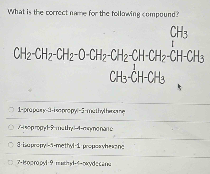 What is the correct name for the following compound?
CH₃
CH_2-CH_2-CH_2-O-CH_2-CH_2-CH-CH_2-CH-CH_3
CH_3-CH-CH_3
1-propoxy-3-isopropyl -5 -methylhexane
7-isopropyl -9 -methyl -4 -oxynonane
3-isopropyl -5 -methyl -1 -propoxyhexane
7-isopropyl -9 -methyl -4-oxydecane