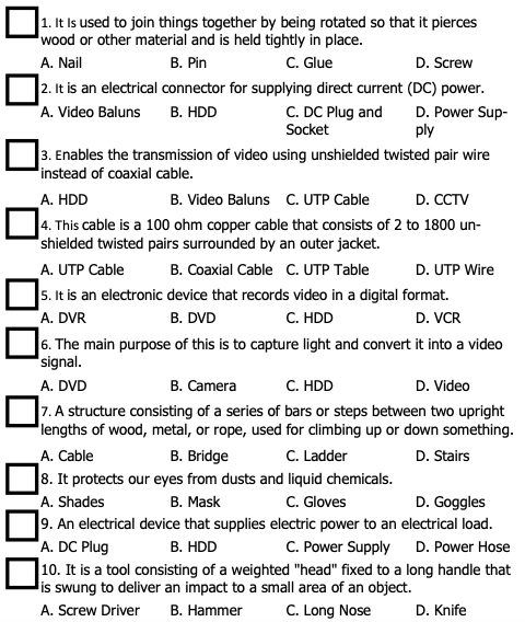 It Is used to join things together by being rotated so that it pierces
wood or other material and is held tightly in place.
A. Nail B. Pin C. Glue D. Screw
2. It is an electrical connector for supplying direct current (DC) power.
A. Video Baluns B. HDD C. DC Plug and D. Power Sup-
Socket ply
3. Enables the transmission of video using unshielded twisted pair wire
instead of coaxial cable.
A. HDD B. Video Baluns C. UTP Cable D. CCTV
4. This cable is a 100 ohm copper cable that consists of 2 to 1800 un-
shielded twisted pairs surrounded by an outer jacket.
A. UTP Cable B. Coaxial Cable C. UTP Table D. UTP Wire
5. It is an electronic device that records video in a digital format.
A. DVR B. DVD C. HDD D. VCR
6. The main purpose of this is to capture light and convert it into a video
signal.
A. DVD B. Camera C. HDD D. Video
7. A structure consisting of a series of bars or steps between two upright
lengths of wood, metal, or rope, used for climbing up or down something.
A. Cable B. Bridge C. Ladder D. Stairs
8. It protects our eyes from dusts and liquid chemicals.
A. Shades B. Mask C. Gloves D. Goggles
9. An electrical device that supplies electric power to an electrical load.
A. DC Plug B. HDD C. Power Supply D. Power Hose
10. It is a tool consisting of a weighted "head" fixed to a long handle that
is swung to deliver an impact to a small area of an object.
A. Screw Driver B. Hammer C. Long Nose D. Knife