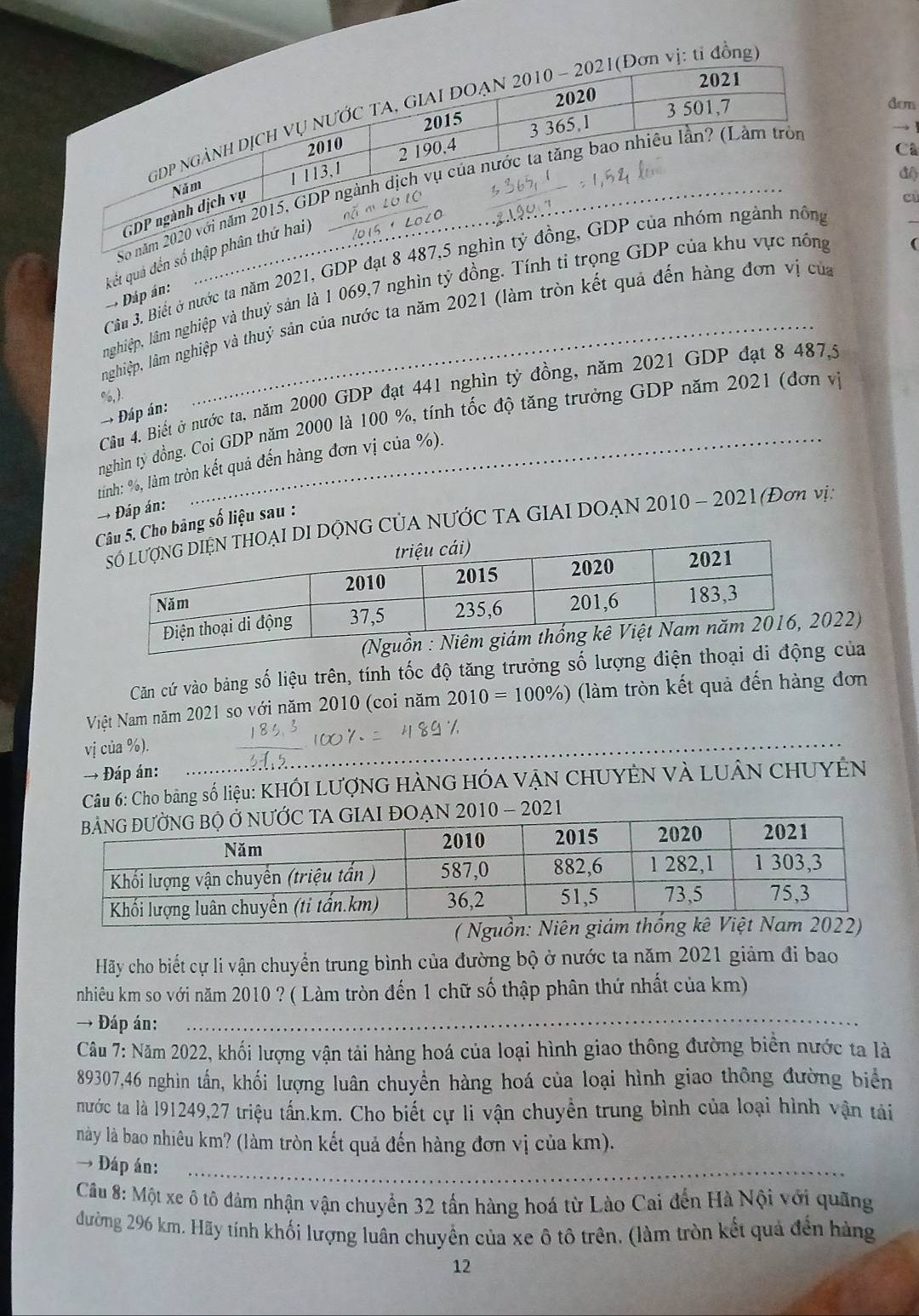 2021
_
GDP NGẢNH DỊCH VỤ NƯỚC TA, GIAI DOẠN 2010 - 2021(Đơn vị: tỉ đồng
3 501,7
2015 2020
dom
3 365,1
2010
1 113,1 2 190,4
Cã
đ
So năm 2020 với năm 2015, GDP ngành dịch vụ của nước ta tăng bao nhiều lần? (Làm tròn
Năm
GDP ngành dịch vụ
cù
(
kết quả đến số thập phân thứ hai)
Cầm 3. Biết ở nước ta năm 2021, GDP đạt 8 487,5 nghìn tỷ đồng, GDP của nhóm ngành nông
_
nghiệp, lâm nghiệp và thuỷ sản là 1 069,7 nghìn tỷ đồng. Tính tỉ trọng GDP của khu vực nông
→ Đáp án:
nghiệp, lâm nghiệp và thuỷ sản của nước ta năm 2021 (làm tròn kết quả đến hàng đơn vị của
Câầu 4. Biết ở nước ta, năm 2000 GDP đạt 441 nghìn tỷ đồng, năm 2021 GDP đạt 8 487,5
%, .
→ Đáp án:
nghin tỷ đồng, Coi GDP năm 2000 là 100 %, tính tốc độ tăng trưởng GDP năm 2021 (đơn vị
tình: %, làm tròn kết quả đến hàng đơn vị của %).
→ Đáp án:
Cho bảng số liệu sau :
DỘNG CỦA NƯỚC TA GIAI DOẠN 2010 - 2021 (Đơn vị,
22)
Căn cứ vào bảng số liệu trên, tính tốc độ tăng trưởng số lượng điện thoại  của
Niệt Nam năm 2021 so với năm 2010 (coi năm 2010=100% ) (làm tròn kết quả đến hàng đơn
_
vị của %).
→ Đáp án:
Câu 6: Cho bảng số liệu: KHỐI LƯợNG HÀNG HÓA VẠN CHUYÊN Và LUÂN CHUYÊN
- 2021
( Nguồn: Niên
Hãy cho biết cự li vận chuyển trung bình của đường bộ ở nước ta năm 2021 giảm đi bao
nhiêu km so với năm 2010 ? ( Làm tròn đến 1 chữ số thập phân thứ nhất của km)
→ Đáp án:_
Câu 7: Năm 2022, khối lượng vận tải hàng hoá của loại hình giao thông đường biển nước ta là
89307,46 nghin tấn, khối lượng luân chuyển hàng hoá của loại hình giao thông đường biển
nước ta là 191249,27 triệu tấn.km. Cho biết cự li vận chuyển trung bình của loại hình vận tải
này là bao nhiêu km? (làm tròn kết quả đến hàng đơn vị của km).
→ Đáp án:_
Cầu 8: Một xe ô tô đảm nhận vận chuyển 32 tấn hàng hoá từ Lào Cai đến Hà Nội với quãng
đường 296 km. Hãy tính khối lượng luân chuyển của xe ô tô trên, (làm tròn kết quả đến hàng
12