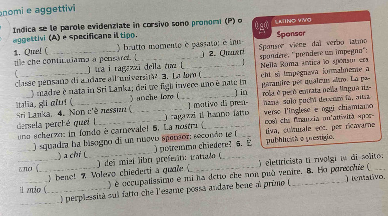 nomi e aggettivi
Indica se le parole evidenziate in corsivo sono pronomi (P) o (2) LATINO VIVO
aggettivi (A) e specificane il tipo.
Sponsor
1. Quel (_ ) brutto momento è passato: è inu- Sponsor viene dal verbo latino
tile che continuiamo a pensarci. (_ ) 2. Quanti spondère, “prendere un impegno”:
_
) tra i ragazzi della tua (_ ] Nella Roma antica lo sponsor era
classe pensano di andare all’università? 3. La loro (_
chi si impegnava formalmente a
) madre è nata in Sri Lanka; dei tre figli invece uno è nato in garantire per qualcun altro. La pa-
_Italia, gli altri (_ ) anche loro (_ ) in rola è però entrata nella lingua ita-
Sri Lanka. 4. Non c'è nessun (_ ) motivo di pren- liana, solo pochi decenni fa, attra-
dersela perché quei (_ ) ragazzi ti hanno fatto verso l’inglese e oggi chiamiamo
uno scherzo: in fondo è carnevale! 5. La nostra ( _così chi finanzia un'attività spor-
) squadra ha bisogno di un nuovo sponsor: secondo te ( tiva, culturale ecc. per ricavarne
) a chi (_ ) potremmo chiedere? 6. È pubblicità o prestigio.
uno ( _) dei miei libri preferiti: trattalo (
) bene! 7. Volevo chiederti a quale ( ) elettricista ti rivolgi tu di solito:
il mio ( _) è occupatissimo e mi ha detto che non può venire. 8. Ho parecchie (
) perplessità sul fatto che l’esame possa andare bene al primo ( ) tentativo.