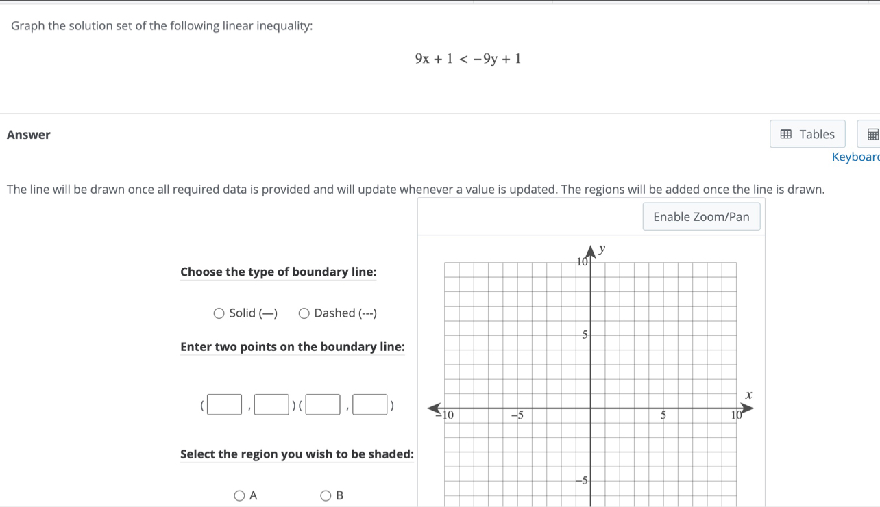 Graph the solution set of the following linear inequality:
9x+1
Answer Tables
Keyboar
The line will be drawn once all required data is provided and will update whenever a value is updated. The regions will be added once the line is drawn.
Enable Zoom/Pan
Choose the type of boundary line:
Solid (—) Dashed (---)
Enter two points on the boundary line:
(□ ,□ )(□ ,□ )
Select the region you wish to be shaded
A
B