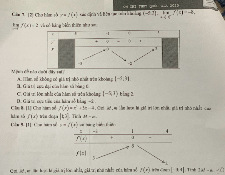 ÔN tHI thPT QUỜC GIA 2025
Câu 7. [2] Cho hàm số y=f(x) xác định và liên tục trên khoảng (-5;3),limlimits _xto (-5)^+f(x)=-8,
limlimits _xto 3^-f(x)=2 và có bảng biến thiên như sau
Mệnh đề nàđây sai?
A. Hàm số không có giá trị nhỏ nhất trên khoảng (-5;3).
B. Giá trị cực đại của hàm số bằng 0.
C. Giá trị lớn nhất của hàm số trên khoảng (-5;3) bằng 2.
D. Giá trị cực tiều của hàm số bằng −2 .
Câu 8. [1] Cho hàm số f(x)=x^3+3x-4. Gọi M , m lần lượt là giá trị lớn nhất, giá trị nhỏ nhất của
hàm số f(x) trên đoạn [1;3]. Tính M+m.
Câu 9. [1] Cho hàm số y=f(x) có bảng biến thiên
Gọi M , m lần lượt là giá trị lớn nhất, giá trị nhỏ nhất của hàm số f(x) trên đoạn [-3;4]. Tính 2M-m.