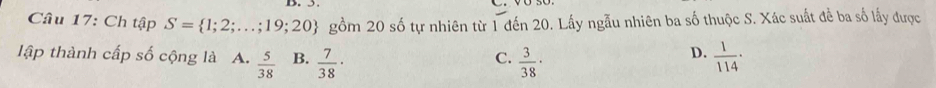 Ch tập S= 1;2;...;19;20 gồm 20 số tự nhiên từ 1 đến 20. Lấy ngẫu nhiên ba số thuộc S. Xác suất để ba số lấy được
D.
lập thành cấp số cộng là A.  5/38  B.  7/38 ·  3/38 ·  1/114 ·
C.
