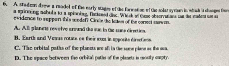 A student drew a model of the early stages of the formation of the solar system in which it changes from
a spinning nebula to a spinning, flattened disc. Which of these observations can the student use as
evidence to support this model? Circle the letters of the correct answers.
A. All planets revolve around the sun in the same direction.
B. Earth and Venus rotate on their axes in opposite directions.
C. The orbital paths of the planets are all in the same plane as the sun.
D. The space between the orbital paths of the planets is mostly empty.