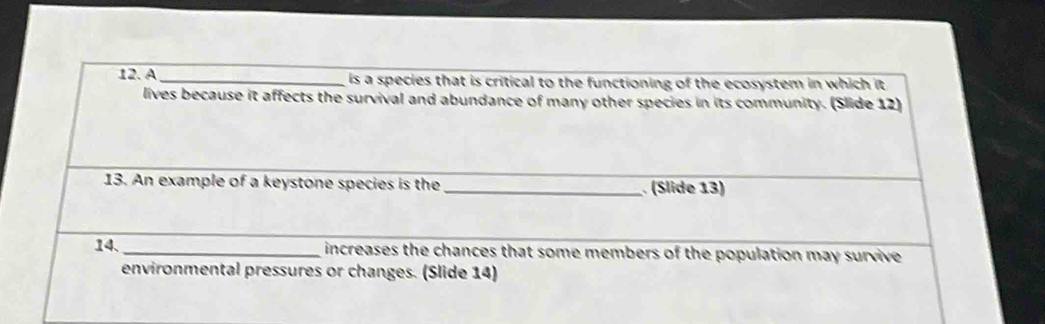 A _is a species that is critical to the functioning of the ecosystem in which it . 
lives because it affects the survival and abundance of many other species in its community. (Slide 12) 
13. An example of a keystone species is the _ (Slide 13) 
14. _ increases the chances that some members of the population may survive 
environmental pressures or changes. (Slide 14)