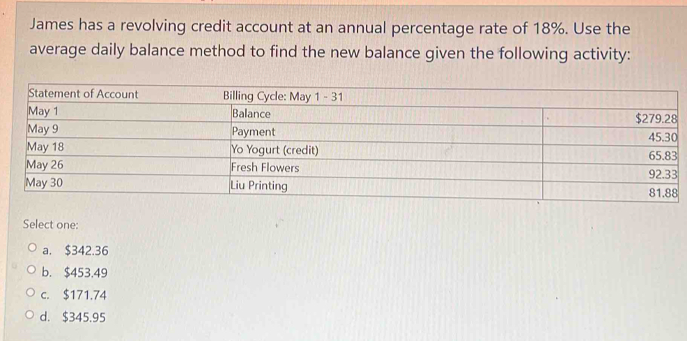 James has a revolving credit account at an annual percentage rate of 18%. Use the
average daily balance method to find the new balance given the following activity:
Select one:
a. $342.36
b. $453.49
c. $171.74
d. $345.95