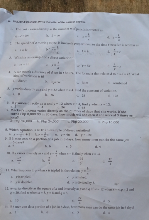 Write the letter of the correct answer.
1. The cost c varies directly as the number n of pencils is written as
d, c=kn b. k=cn C. n= k/c  d. c= k/n 
2. The speed r of a moving object is inversely proportional to the time r travelled is written as
a. r=kt b. r= k/t  c, t=kr d.  r/k =r
3. Which is an example of a direct variation?
a. xy=10 b. y= 2/x  C y=5x d.  2/y =x
4. A car travels a distance of d km in t hours. The formula that relates d to t is d=kt.. What
kind of variation is it?
a. direct b. inyerse c. joint d. combined
5. y varies directly as x and y=32 when x=4 Find the constant of variation.
a. 8 b. 36 c. 28 d. 128
6. If y varies directly as x and y=12 when x=4 , find y when x=12.
a. 3 b. 4 c. 36 d.  48
7. Mackee's income varies directly as the number of days that she works. If she
earns Php 8,000.00 in 20 days, how much will she earn if she worked 3 times as
long?
a. Php 26,000 b. Php 24,000 c. Php 20,000 d. Php 16,000
8. Which equation is NOT an example of direct variation?
a. y= (-7)/3 x+1 b y= 5/16 x c. y=4x d. y=-9x
9. If 3 men can do a portion of a job in 8 days, how many men can do the same job
in 6 days?
a.7 b. 6 c. 5 d. 4
10. If y varies inversely as x and y= 1/3  when x=8 , find y when x=-4.
a.  (-2)/3  b.  2/3  c.  (-32)/3  d.  32/3 
11. What happens to y when x is tripled in the relation y= k/x  ?
a. y is tripled. c. y is halved.
b. y is doubled. d. y is divided by 3.
12. w varies directly as the square of x and inversely as p and q. If w=12 when x=4,p=2 and
q=20 , find w when x=3,p=8 and q=5.
a. 10 b. 9 c.  27/4  d. 5
13. If 3 men can do a portion of a job in 8 days, how many men can do the same job in 6 days?
a. 7 b. 6 c. 5 d. 4