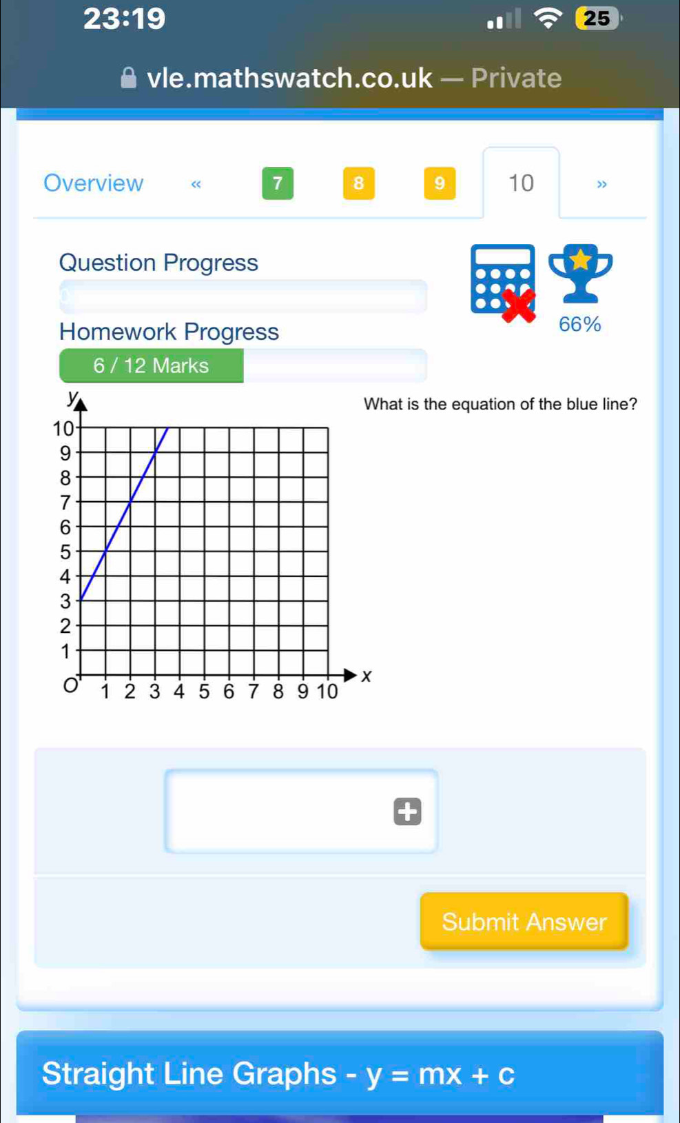 23:19 
25 
vle.mathswatch.co.uk — Private 
Overview « 7 8 9 10 
Question Progress 
Homework Progress 
66% 
6 / 12 Marks 
at is the equation of the blue line? 
Submit Answer 
Straight Line Graphs -y=mx+c