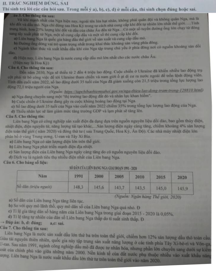 tRÁC NGHIỆM ĐÚNG, SAI
Thí sinh trả lời các câu hỏi sau. Trong mỗi ý a), b), c), d) ở mỗi câu, thí sinh chọn đúng hoặc sai.
ău 3. Cho thông tin sau:
Vũ khí mạnh nhất của Nga hiện nay, ngoài tên lửa hạt nhân, không phái quân đội và không quân Nga, mà là
khi đốt và đầu mô. Nga chi đứng sau Hoa Kỳ trong từ cách nhà cung cấp khi đôt tự nhiên lớn nhất thế giới....Tinh
trung bình, hơn 25% lượng khí đốt và dầu của châu Âu đến từ Nga.Có một số tuyển đường ông lớn chạy từ đông
sang tây xuất phát từ Nga, một số cung cấp đầu và một số thì cung cấp khi đột.
a) Liên bang Nga là quốc gia hàng đầu thế giới về sản xuất và cung cấp đầu mỏ.
b) Đường ông đồng vai trò quan trong nhất trong khai thắc khoảng sản vùng phia đồng.
c) Ngành khai thác và xuất khẩu dầu khí của Nga tập trung chú yêu ở phía đồng nơi có nguồn khoảng sân đổi
dào
d) Hiện nay, Liên bang Nga là nước cung cấp đầu mô lớn nhất cho các nước châu Âu.
(Hiện nay là Hoa Kỳ)
Câu 4. Cho thông tin sau:
Đến năm 2030, Nga sẽ thiếu từ 2 đến 4 triệu lao động. Cuộc chiến ở Ukraine đã khiến nhiều lao động trụ
cột phải từ bỏ công việc để tới Ukraine tham chiến và nam giới ổ ạt di cư ra nước ngoài để trốn lệnh động viên.
Tính đến cuối năm 2022, số lao động dưới 35 tuổi của Nga đã giám xuống còn 21,5 triệu trong tổng lực lượng lao
động 72,1 triệu người của Nga.
(Nguồn: https://tapchibaohiemxahoi.gov.vn/nga-thieu-lao-dong-tram-trong-128810.html)
#) Nga đang chuyển sang một ''thị trường lao động đát đó và nhân lực khan hiểm''.
b) Cuộc chiến ở Ukraine đang gây ra cuộc khủng hoàng lao động tại Nga.
c) Số lao động dưới 35 tuổi của Nga vào cuối năm 2022 chiếm 35% trong tổng lực lượng lao động của Nga.
đ) Thiếu nhân lực sẽ làm giám mức tăng trướng GDP và lạm phát sẽ tăng lên.
Câu 5. Cho thông tin:
Liên bang Nga có công nghiệp sản xuất điện đa dạng dựa trên nguồn nguyên liệu đồi dào, bao gồm thủy điện,
nhiệt điện, điện nguyên tứ, năng lượng tái tạo khác,...Sân lượng điện ngày cảng tăng, chiếm khoảng 4% sản lượng
điện toàn thể giới ( năm 2020) và đứng thử tư ( sau Trung Quốc, Hoa Kỳ, Ấn Độ). Các nhà máy nhiệt điện lớn
phân bố ở vùng Trung ương, U-ran và Tây Xi Bia.
a) Liên bang Nga có sản lượng điện lớn trên thế giới.
b) Liên bang Nga phát triển mạnh điện địa nhiệt.
c) Sân lượng điện của Liên bang Nga ngày căng tăng do có nguồn nguyên liệu đồi dào.
d) Dịch vụ là ngành tiêu thụ nhiều điện nhất của Liên bang Nga.
Câu 6. Cho bảng số liệu:
àng Thế giới, 2020)
a) Số dân của Liên bang Nga tăng liên tục.
b) So với quy mô lãnh thổ, quy mô dân số của Liên bang Nga quá nhỏ. Đ
c) Tỉ lệ gia tăng dân số hàng năm của Liên bang Nga trong giai đoạn 2015 - 2020 là 0,05%.
d) Tỉ lệ tăng tự nhiên của dân số Liên bang Nga thắp do tì suất sinh thấp. Đ
→ Đáp án: b, d: đúng; a,c: sai.
Câu 7. Cho thông tin sau:
Liên bang Nga là nước sản xuất đầu lớn thứ ba trên toàn thế giới, chiếm hơn 12% săn lượng đầu thô toàn cầu.
Giàu tài nguyên thiên nhiên, quốc gia này tập trung sản xuất năng lượng ở các tinh phía Tây Xi-bê-ri và Vôn-ga,
U-ran. Sau năm 1991, ngành công nghiệp dầu mô đã được tư nhân hóa, nhưng phần lớn chuyển sang dưới sự kiêm
coát của chính phủ vào giữa những năm 2000. Nền kinh tế của đất nước phụ thuộc nhiều vào xuất khẩu năng
Lượng. Liên bang Nga là nước xuất khẩu đầu lớn thứ tư trên toàn thế giới vào năm 2020.