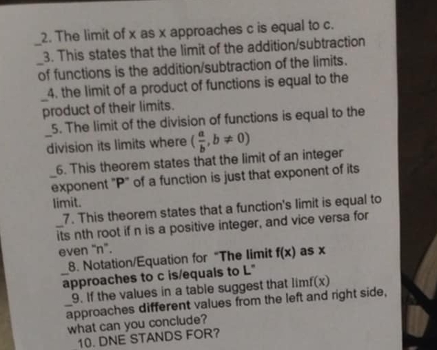 The limit of x as x approaches c is equal to c. 
_3. This states that the limit of the addition/subtraction 
_of functions is the addition/subtraction of the limits. 
_ 
4. the limit of a product of functions is equal to the 
product of their limits. 
5. The limit of the division of functions is equal to the 
_division its limits where ( a/b ,b!= 0)
6. This theorem states that the limit of an integer 
_exponent "P" of a function is just that exponent of its 
limit. 
7. This theorem states that a function's limit is equal to 
_its nth root if n is a positive integer, and vice versa for 
even "n". as x
8. Notation/Equation for “The limit f(x)
_approaches to c is/equals to L" 
9. If the values in a table suggest that limf(x)
_approaches different values from the left and right side, 
what can you conclude? 
10. DNE STANDS FOR?