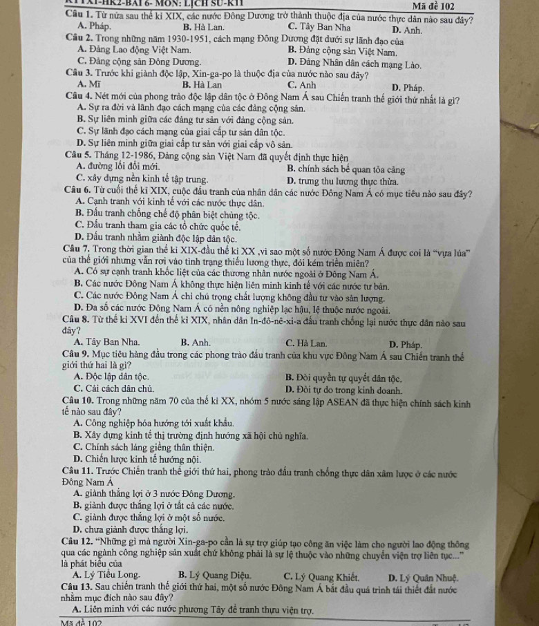 CHX1-HR2-BAi &- MON: LịcH SU-k1 Mã đề 102
Câu 1. Từ nửa sau thể ki XIX, các nước Đông Dương trở thành thuộc địa của nước thực dân nào sau đây?
A. Pháp. B. Hà Lan. C. Tây Ban Nha D. Anh.
Câu 2. Trong những năm 1930-1951, cách mạng Đông Dương đặt dưới sự lãnh đạo của
A. Đảng Lao động Việt Nam. B. Đảng cộng sản Việt Nam.
C. Đảng cộng sản Đông Dương. D. Đảng Nhân dân cách mạng Lào.
Câu 3. Trước khi giành độc lập, Xin-ga-po là thuộc địa của nước nào sau đây? D. Pháp.
A. Mĩ B. Hà Lan C. Anh
Câu 4. Nét mới của phong trào độc lập dân tộc ở Đông Nam Á sau Chiến tranh thế giới thứ nhất là gì?
A. Sự ra đời và lãnh đạo cách mạng của các đảng cộng sản.
B. Sự liên minh giữa các đảng tư sản với đảng cộng sản.
C. Sự lãnh đạo cách mạng của giai cấp tư sản dân tộc.
D. Sự liên minh giữa giai cấp tư sản với giai cấp vô sản.
Câu 5. Tháng 12-1986, Đảng cộng sản Việt Nam đã quyết định thực hiện
A. đường lối đổi mới. B. chính sách bế quan tỏa cảng
C. xây dựng nền kinh tế tập trung. D. trưng thu lương thực thừa.
Câu 6. Từ cuối thế ki XIX, cuộc đầu tranh của nhân dân các nước Đông Nam Á có mục tiêu nào sau đây?
A. Cạnh tranh với kinh tế với các nước thực dân.
B. Đấu tranh chống chế độ phân biệt chủng tộc.
C. Đấu tranh tham gia các tổ chức quốc tế.
D. Đấu tranh nhằm giành độc lập dân tộc.
Câu 7. Trong thời gian thế ki XIX-đầu thế ki XX ,vì sao một số nước Đông Nam Á được coi là “vựa lúa”
của thế giới nhưng vẫn rơi vào tình trạng thiếu lương thực, đói kém triền miên?
A. Có sự cạnh tranh khốc liệt của các thương nhân nước ngoài ở Đông Nam Á.
B. Các nước Đông Nam Á không thực hiện liên minh kinh tế với các nước tư bản.
C. Các nước Đông Nam Á chỉ chú trọng chất lượng không đầu tư vào sản lượng.
D. Đa số các nước Đông Nam Á có nền nông nghiệp lạc hậu, lệ thuộc nước ngoài.
Câu 8. Từ thế kỉ XVI đến thế kỉ XIX, nhân dân In-đô-nê-xi-a đấu tranh chống lại nước thực dân nào sau
dây?
A. Tây Ban Nha. B. Anh. C. Hà Lan. D. Pháp,
Câu 9. Mục tiêu hàng đầu trong các phong trào đấu tranh của khu vực Đông Nam Á sau Chiến tranh thế
giới thứ hai là gì?
A. Độc lập dân tộc. B. Đòi quyền tự quyết dân tộc
C. Cải cách dân chủ. D. Đồi tự do trong kinh doanh.
Câu 10. Trong những năm 70 của thế kỉ XX, nhóm 5 nước sáng lập ASEAN đã thực hiện chính sách kinh
tế nào sau đây?
A. Công nghiệp hóa hướng tới xuất khẩu.
B. Xây dựng kinh tế thị trường định hướng xã hội chủ nghĩa.
C. Chính sách láng giềng thân thiện.
D. Chiến lược kinh tế hướng nội.
Câu 11. Trước Chiến tranh thế giới thứ hai, phong trào đấu tranh chống thực dân xâm lược ở các nước
Đông Nam Á
A. giành thắng lợi ở 3 nước Đông Dương.
B. giành được thắng lợi ở tất cả các nước.
C. giành được thắng lợi ở một số nước.
D. chưa giành được thắng lợi.
Câu 12. “Những gì mà người Xin-ga-po cần là sự trợ giúp tạo công ăn việc làm cho người lao động thông
qua các ngành công nghiệp sản xuất chứ không phải là sự lệ thuộc vào những chuyển viện trợ liên tục...''
là phát biểu của
A. Lý Tiểu Long. B. Lý Quang Diệu. C. Lý Quang Khiết. D. Lý Quân Nhuệ.
Câu 13. Sau chiến tranh thế giới thứ hai, một số nước Đông Nam Á bắt đầu quá trình tái thiết đất nước
nhằm mục đích nào sau đây?
A. Liên minh với các nước phương Tây đề tranh thựu viện trợ.
Mã đề 102