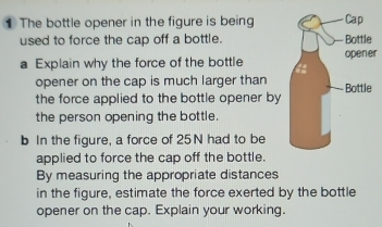 The bottle opener in the figure is being 
used to force the cap off a bottle. 
a Explain why the force of the bottler 
opener on the cap is much larger than 
the force applied to the bottle opener by 
the person opening the bottle. 
b In the figure, a force of 25N had to be 
applied to force the cap off the bottle. 
By measuring the appropriate distances 
in the figure, estimate the force exerted by the bottle 
opener on the cap. Explain your working.