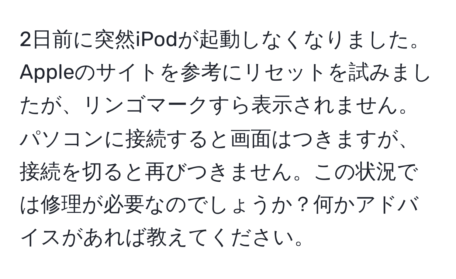 2日前に突然iPodが起動しなくなりました。Appleのサイトを参考にリセットを試みましたが、リンゴマークすら表示されません。パソコンに接続すると画面はつきますが、接続を切ると再びつきません。この状況では修理が必要なのでしょうか？何かアドバイスがあれば教えてください。