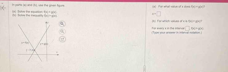 In parts (a) and (b), use the given figure. (a) For what value of x does f(x)=g(x)
(a) Solve the equation: f(x)=g(x). x=□
(b) Solve the inequality f(x)>g(x).
(b) For which values of x is f(x)>g(x) ?
For every x in the interval □ .f(x)>g(x).
(Type your answer in interval notation.)