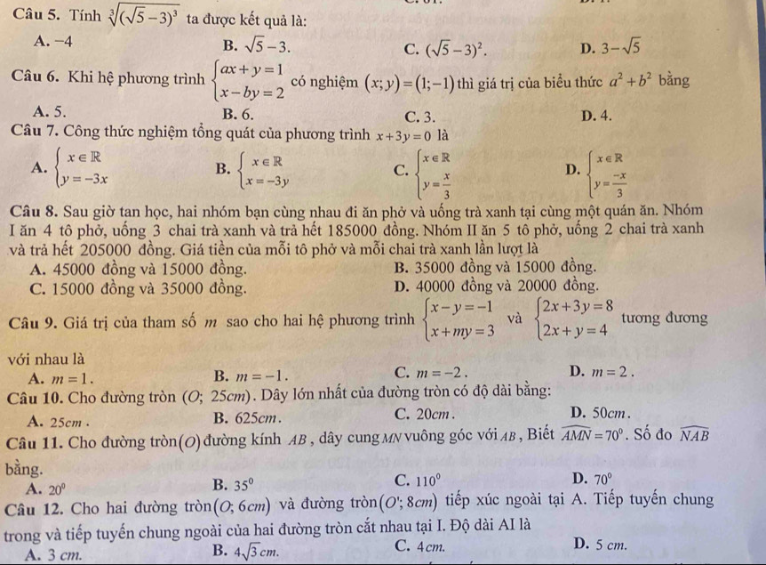 Tính sqrt[3]((sqrt 5)-3)^3 ta được kết quả là:
A. −4
B. sqrt(5)-3. (sqrt(5)-3)^2. D. 3-sqrt(5)
C.
Câu 6. Khi hệ phương trình beginarrayl ax+y=1 x-by=2endarray. có nghiệm (x;y)=(1;-1) thì giá trị của biểu thức a^2+b^2 bằng
A. 5. B. 6. C. 3. D. 4.
Câu 7. Công thức nghiệm tổng quát của phương trình x+3y=0 là
A. beginarrayl x∈ R y=-3xendarray. B. beginarrayl x∈ R x=-3yendarray. beginarrayl x∈ R y= x/3 endarray. beginarrayl x∈ R y= (-x)/3 endarray.
C.
D.
Câu 8. Sau giờ tan học, hai nhóm bạn cùng nhau đi ăn phở và uống trà xanh tại cùng một quán ăn. Nhóm
I ăn 4 tô phở, uống 3 chai trà xanh và trả hết 185000 đồng. Nhóm II ăn 5 tô phở, uống 2 chai trà xanh
và trả hết 205000 đồng. Giá tiền của mỗi tô phở và mỗi chai trà xanh lần lượt là
A. 45000 đồng và 15000 đồng. B. 35000 đồng và 15000 đồng.
C. 15000 đồng và 35000 đồng. D. 40000 đồng và 20000 đồng.
Câu 9. Giá trị của tham số m sao cho hai hệ phương trình beginarrayl x-y=-1 x+my=3endarray. và beginarrayl 2x+3y=8 2x+y=4endarray. tương đương
với nhau là
B.
C.
A. m=1. m=-1. m=-2. D. m=2.
Câu 10. Cho đường tròn (O; 25cm). Dây lớn nhất của đường tròn có độ dài bằng:
A. 25cm . B. 625cm. C. 20cm .
D. 50cm .
Câu 11. Cho đường tròn(0) đường kính AB , dây cung MN vuông góc với Aβ , Biết widehat AMN=70°. Số đo widehat NAB
bằng.
A. 20°
B. 35°
C. 110° D. 70°
Câu 12. Cho hai đường tròn (0;6cm) và đường tròn (O';8cm) tiếp xúc ngoài tại A. Tiếp tuyến chung
trong và tiếp tuyến chung ngoài của hai đường tròn cắt nhau tại I. Độ dài AI là D. 5 cm.
A. 3 cm.
B. 4sqrt(3)cm. C. 4cm.