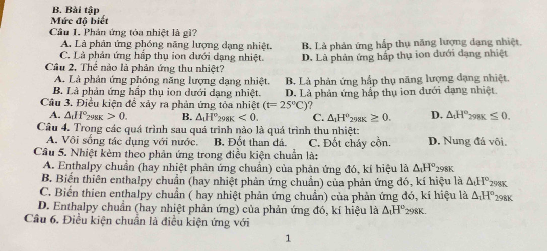 Bài tập
Mức độ biết
Câu 1. Phản ứng tỏa nhiệt là gì?
A. Là phản ứng phóng năng lượng dạng nhiệt. B. Là phản ứng hấp thụ năng lượng dạng nhiệt.
C. Là phản ứng hấp thụ ion dưới dạng nhiệt. D. Là phản ứng hấp thụ ion dưới dạng nhiệt
Câu 2. Thế nào là phản ứng thu nhiệt?
A. Là phản ứng phóng năng lượng dạng nhiệt. B. Là phản ứng hấp thụ năng lượng dạng nhiệt.
B. Là phản ứng hấp thụ ion dưới dạng nhiệt. D. Là phản ứng hấp thụ ion dưới dạng nhiệt.
Câu 3. Điều kiện để xảy ra phản ứng tỏa nhiệt (t=25°C)!
A. △ _tH°_298K>0. B. △ _tH°_298K<0. C. △ _tH°_298K≥ 0. D. △ _tH^o_298K≤ 0.
Câu 4. Trong các quá trình sau quá trình nào là quá trình thu nhiệt:
A. Vôi sống tác dụng với nước. B. Đốt than đá. C. Đốt cháy cồn. D. Nung đá vôi.
Câu 5. Nhiệt kèm theo phản ứng trong điều kiện chuẩn là:
A. Enthalpy chuẩn (hay nhiệt phản ứng chuẩn) của phản ứng đó, kí hiệu là △ _tH^o298K
B. Biến thiên enthalpy chuẩn (hay nhiệt phản ứng chuẩn) của phản ứng đó, kí hiệu là △ _tH° 298K
C. Biến thien enthalpy chuẩn ( hay nhiệt phản ứng chuẩn) của phản ứng đó, kí hiệu là △ _tH° 298K
D. Enthalpy chuẩn (hay nhiệt phản ứng) của phản ứng đó, kí hiệu là △ _tH° 298K.
Câu 6. Điều kiện chuẩn là điều kiện ứng với
1