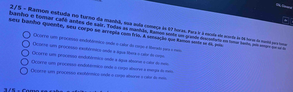 Olá, Giovana!
A+
2/5 - Ramon estuda no turno da manhã, sua aula começa às 07 horas. Para ir à escola ele acorda às 06 horas da manhã para tomar
banho e tomar café antes de sair. Todas as manhãs, Ramon sente um grande desconforto em tomar banho, pois sempre que sai do
seu banho quente, seu corpo se arrepia com frio. A sensação que Ramon sente se dá, pois:
Ocorre um processo endotérmico onde o calor do corpo é liberado para o melo.
Ocorre um processo exotérmico onde a água libera o calor do corpo.
Ocorre um processo endotérmico onde a água absorve o calor do meio.
Ocorre um processo endotérmico onde o corpo absorve a energia do meio.
Ocorre um processo exotérmico onde o corpo absorve o calor do meio.
3/5 - Como sºc