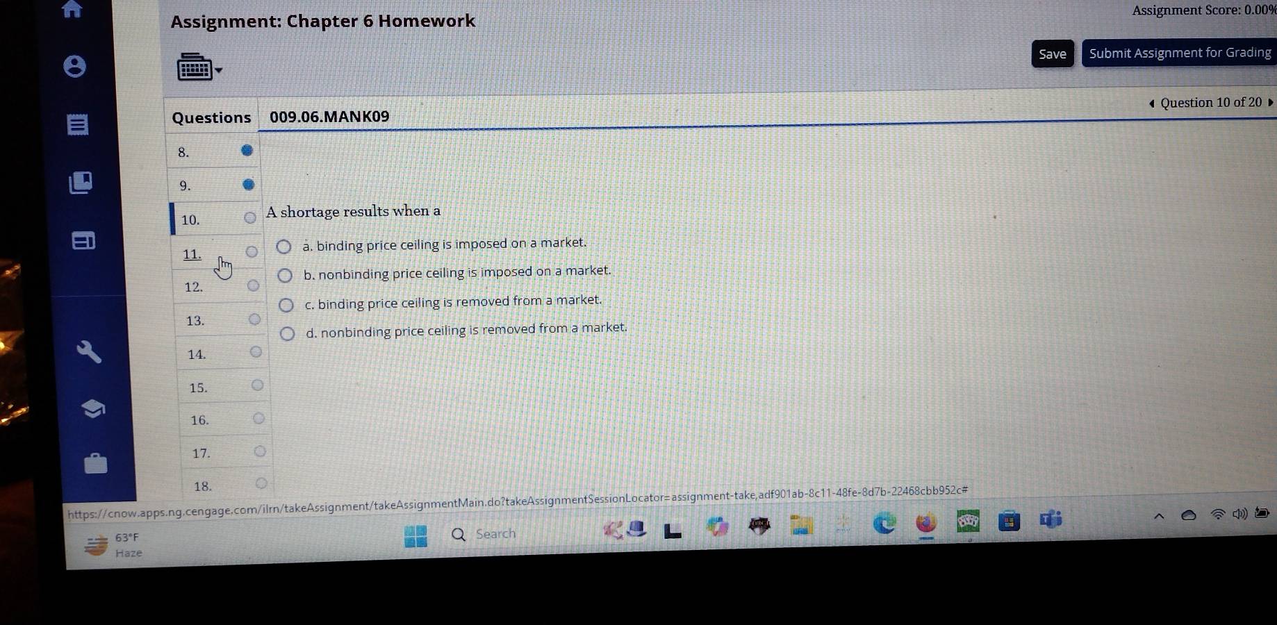 Assignment: Chapter 6 Homework Assignment Score: 0.00%
Save Submit Assignment for Grading
Questions 009.06.MANK09 Question 10 of 20
8.
9.
10. A shortage results when a
11. a. binding price ceiling is imposed on a market.
b. nonbinding price ceiling is imposed on a market.
12.
c. binding price ceiling is removed from a market.
13.
d. nonbinding price ceiling is removed from a market.
14.
15.
16.
17.
18.
https://cnow.apps.ng.cengage.com/ilrn/takeAssignment/takeAssignmentMain.do?takeAssignmentSessionLocator=assignment-take,adf901ab-8c11-48fe-8d7b-22468cbb952c#
63°F
Search
Haze