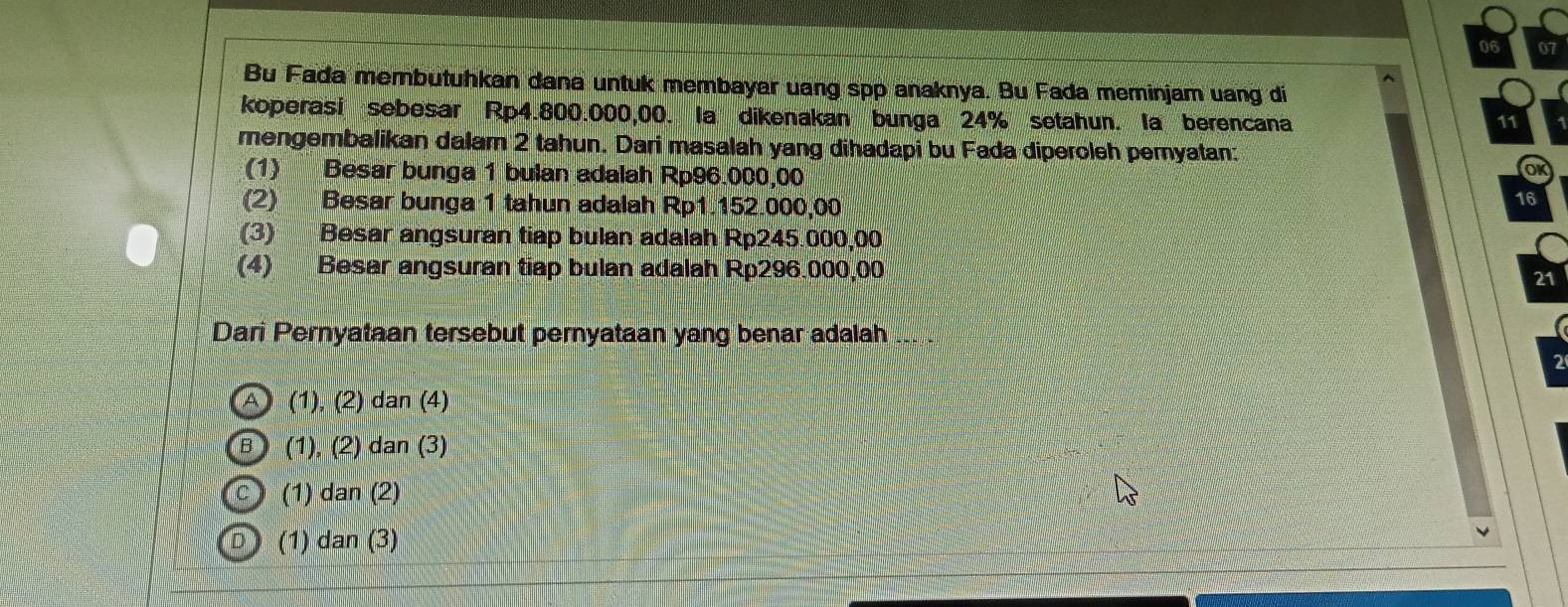 06 0
Bu Fada membutuhkan dana untuk membayar uang spp anaknya. Bu Fada meminjam uang di
koperasi sebesar Rp4.800.000,00. la dikenakan bunga 24% setahun. la berencana
11
mengembalikan dalam 2 tahun. Dari masalah yang dihadapi bu Fada diperoleh pemyatan:
(1) Besar bunga 1 bulan adalah Rp96.000,00
(2) Besar bunga 1 tahun adalah Rp1.152.000,00
16
(3) Besar angsuran tiap bulan adalah Rp245.000,00
(4) Besar angsuran tiap bulan adalah Rp296.000,00
21
Dari Pernyataan tersebut pernyataan yang benar adalah
(A) (1), (2) dan (4)
B (1), (2) dan (3)
C (1) dan (2)
D (1) dan (3)