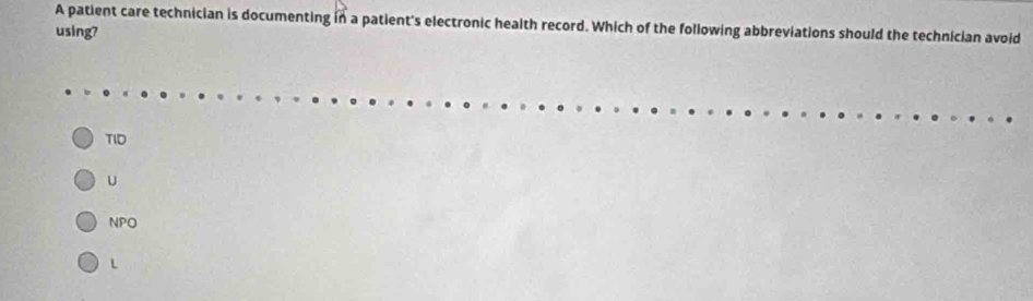 A patient care technician is documenting in a patient's electronic health record. Which of the following abbreviations should the technician avoid
using?
TID
U
NPO
L