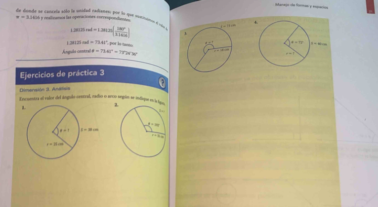 Manejo de formas y espacios
de donde se cancela sólo la unidad radianes; por lo que suatituinos el vulx e y realizamos las operaciones correspondientes:
π =3.1416
1.28125rad=1.28125( 180°/3.1416 )
1.28125rad=73.41° , por lo tanto
Ángulo central θ =73.41°=73°24'36''
Ejercicios de práctica 3
,
Dimensión 3. Análisis
Encuentra el valor del ángulo central, radio o arco según se indique en la fi 2