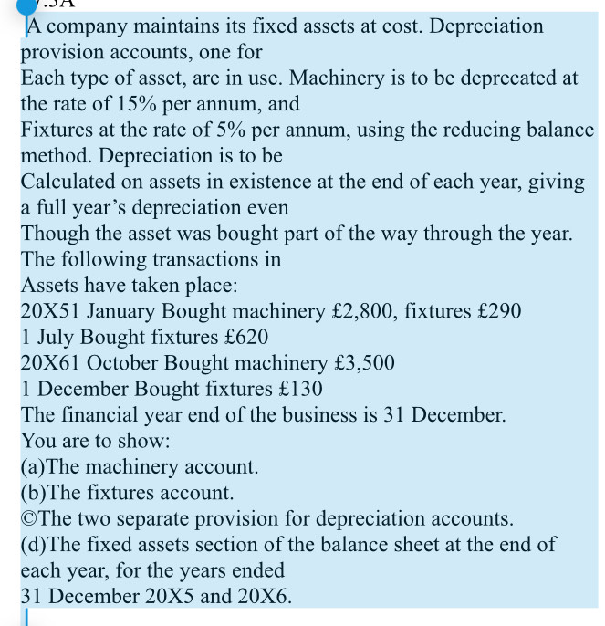 .5A 
A company maintains its fixed assets at cost. Depreciation 
provision accounts, one for 
Each type of asset, are in use. Machinery is to be deprecated at 
the rate of 15% per annum, and 
Fixtures at the rate of 5% per annum, using the reducing balance 
method. Depreciation is to be 
Calculated on assets in existence at the end of each year, giving 
a full year’s depreciation even 
Though the asset was bought part of the way through the year. 
The following transactions in 
Assets have taken place:
20X51 January Bought machinery £2,800, fixtures £290
1 July Bought fixtures £620
20X61 October Bought machinery £3,500
1 December Bought fixtures £130
The financial year end of the business is 31 December. 
You are to show: 
(a)The machinery account. 
(b)The fixtures account. 
©The two separate provision for depreciation accounts. 
(d)The fixed assets section of the balance sheet at the end of 
each year, for the years ended 
31 December 20X5 and 20X6.