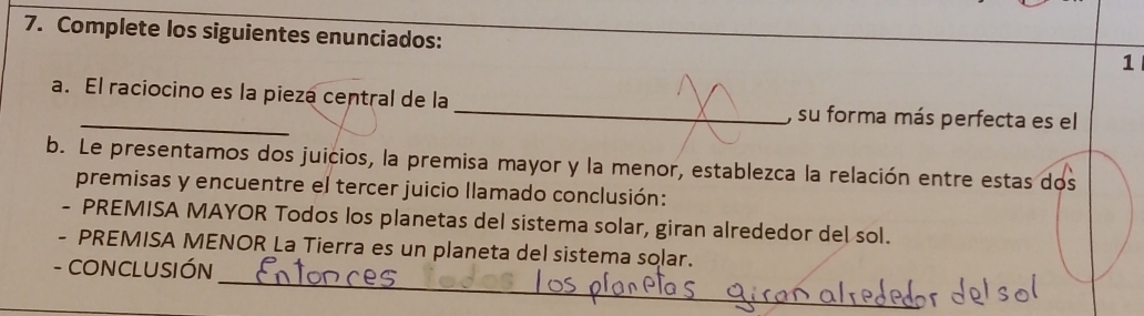 Complete los siguientes enunciados: 
1 
a. El raciocino es la pieza central de la _, su forma más perfecta es el 
b. Le presentamos dos juicios, la premisa mayor y la menor, establezca la relación entre estas dos 
premisas y encuentre el tercer juicio llamado conclusión: 
- PREMISA MAYOR Todos los planetas del sistema solar, giran alrededor del sol. 
- PREMISA MENOR La Tierra es un planeta del sistema solar. 
_ 
- CONCLUSIÓN