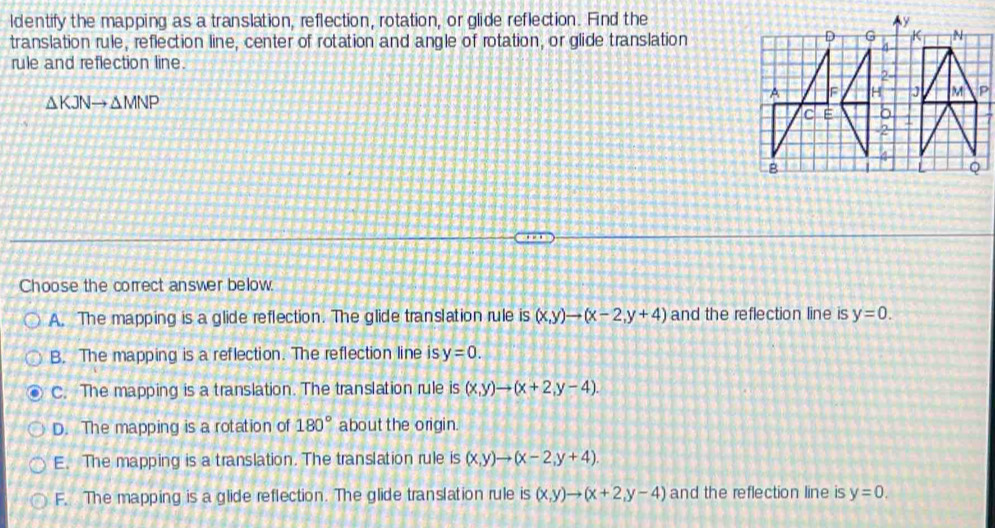ldentify the mapping as a translation, reflection, rotation, or glide reflection. Find the
translation rule, reflection line, center of rotation and angle of rotation, or glide translation
D G K N
rule and reflection line.
2-
A F H J M P
△ KJNto △ MNP
C E δ
2
4
B
Q
Choose the correct answer below
A. The mapping is a glide reflection. The glide translation rule is (x,y)to (x-2,y+4) and the reflection line is y=0.
B. The mapping is a reflection. The reflection line is y=0.
C. The mapping is a translation. The translation rule is (x,y)to (x+2,y-4).
D. The mapping is a rotation of 180° about the origin
E. The mapping is a translation. The translation rule is (x,y)to (x-2,y+4).
F. The mapping is a glide reflection. The glide translation rule S (x,y)to (x+2,y-4) and the reflection line is y=0.