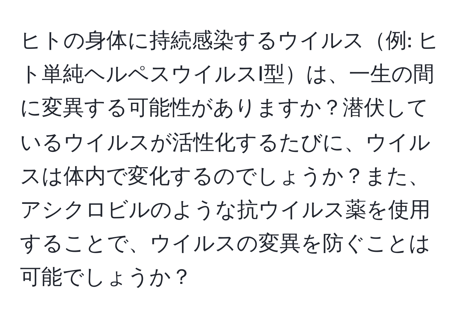 ヒトの身体に持続感染するウイルス例: ヒト単純ヘルペスウイルスI型は、一生の間に変異する可能性がありますか？潜伏しているウイルスが活性化するたびに、ウイルスは体内で変化するのでしょうか？また、アシクロビルのような抗ウイルス薬を使用することで、ウイルスの変異を防ぐことは可能でしょうか？