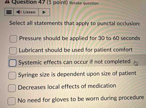 Δ Question 47 (1 point) Retake question
Listen
Select all statements that apply to punctal occlusion:
Pressure should be applied for 30 to 60 seconds
Lubricant should be used for patient comfort
Systemic effects can occur if not completed
Syringe size is dependent upon size of patient
Decreases local effects of medication
No need for gloves to be worn during procedure