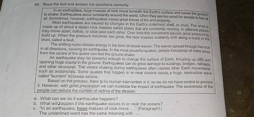 Read the text and answer the questions correctly. 
In an earthquake, huge masses of rock move beneath the Earth's surface and cause the ground 
to shake. Earthquakes occur constantly around the world. Often they are too small for people to feel at 
all. Sometimes, however, earthquakes cause great losses of life and property. 
Most earthquakes are caused by changes in the Earth's outermost shell, or crust. The crust is 
made up of about a dozen rock masses called plates that are constantly moving. In different places 
they move apart, collide, or slide past each other. Over time this movement causes great pressure to 
build up. When the pressure becomes too great, the rock masses suddenly shift along a crack in the 
crust, called a fault. 
The shifting rocks release energy in the form of snock waves. The waves spread through the rock 
in all directions, causing an earthquake. In the most powerful quakes, people thousands of miles away 
from the centre of the quake can feel the ground shake. 
An earthquake may be powerful enough to change the surface of Earth, thrusting up cliffs and 
opening huge cracks in the ground. Earthquakes can do great damage to buildings, bridges, railroads, 
and other structures. The violent shaking during earthquakes often causes other Earth movements, 
such as avalanches. Some quakes that happen in or near oceans cause a huge, destructive wave 
called ''tsunami'' to sweep ashore.. 
Based on the process, there is no human intervention in it, so we do not have control to prevent 
it. However, with good preparation we can minimize the impact of earthquake. The awareness of the 
people can reduce the number of victims of the disaster. 
a. What can we do if earthquake happens? 
b. What will happen if the earthquake occurs in or near the oceans? 
c. "In an earthquake, huge masses of rock move .. ." (Paragraph1) 
The underlined word has the same meaning with ...