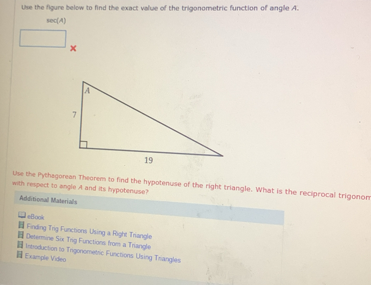 Use the figure below to find the exact value of the trigonometric function of angle A.
sec(A)
x
Use the Pythagorean Theorem to find the hypotenuse of the right triangle. What is the reciprocal trigonom 
with respect to angle A and its hypotenuse? 
Additional Materials 
eBook 
5 Finding Trig Functions Using a Right Triangle 
Determine Six Trig Functions from a Triangle 
Introduction to Trigonometric Functions Using Triangles 
Example Video